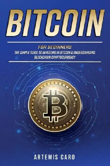 Bitcoin for Beginners: The Simple Guide to Investing in Bitcoin & Understanding Blockchain Cryptocurrency by Artemis Caro
