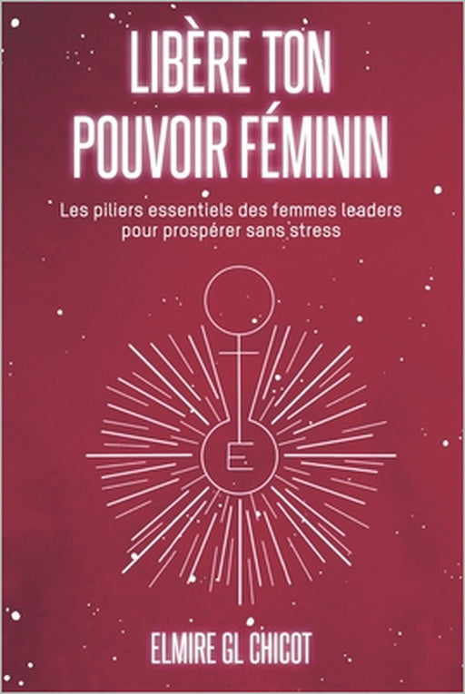 Libère ton pouvoir féminin: Les piliers essentiels des femmes leaders pour prospérer sans stress by Elmire Gl Chicot