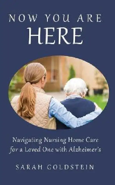 Now You Are HERE: Navigating Nursing Home Care for a Loved One with Alzheimer's by Sarah Goldstein
