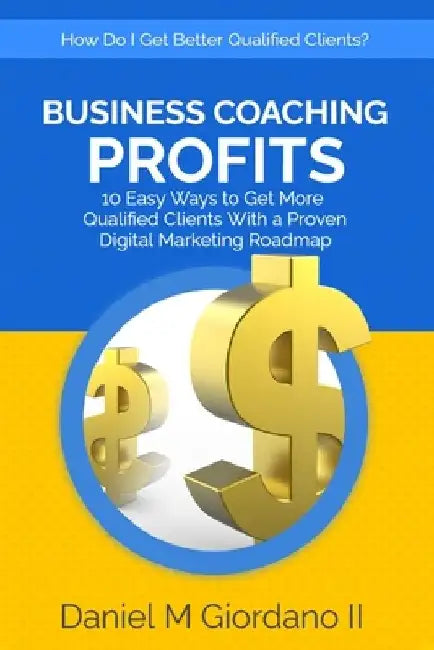 Business Coaching Profits: 10 Easy Ways to Get More Qualified Clients With a Proven Digital Marketing Roadmap by Daniel Giordano