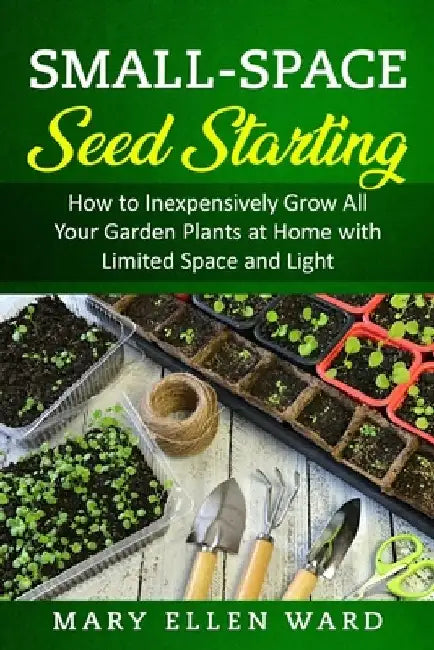 Small-Space Seed Starting: How to Inexpensively Grow All Your Garden Plants at Home with Limited Space and Light by Mary Ellen Ward