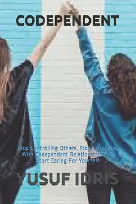 Codependent: Stop Controlling Others, Stop Struggling With Codependent Relationships And Start Caring For Yourself by Yusuf Idris