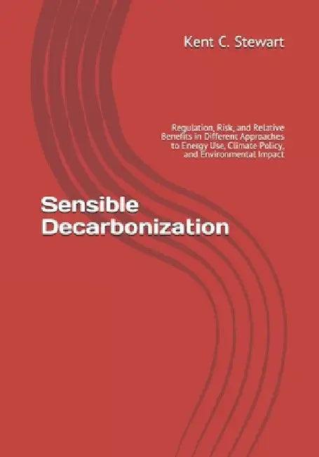 Sensible Decarbonization: Regulation, Risk, and Relative Benefits in Different Approaches to Energy Use, Climate Policy, and Environmental Impac by Kent C. Stewart