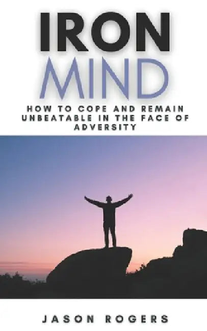 Iron Mind: How to Cope and Remain Unbeatable in the Face of Adversity A Step-By-Step Guide to Facing Life's Challenges by Jason Rogers