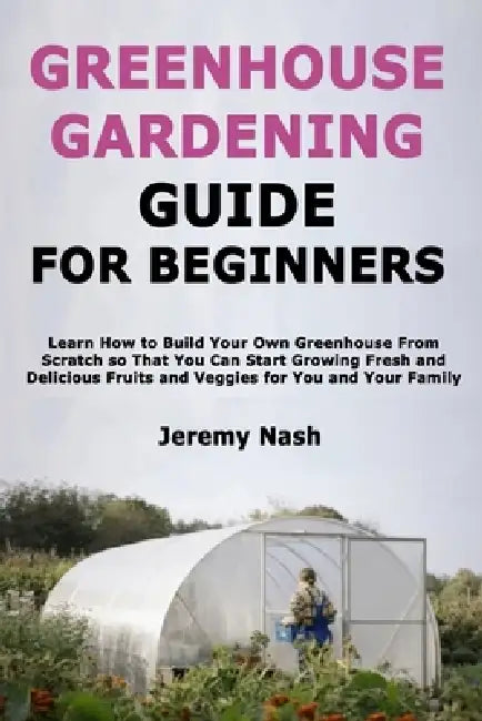 Greenhouse Gardening Guide for Beginners: Learn How to Build Your Own Greenhouse From Scratch so That You Can Start Growing Fresh and Delicious Fruits by Jeremy Nash