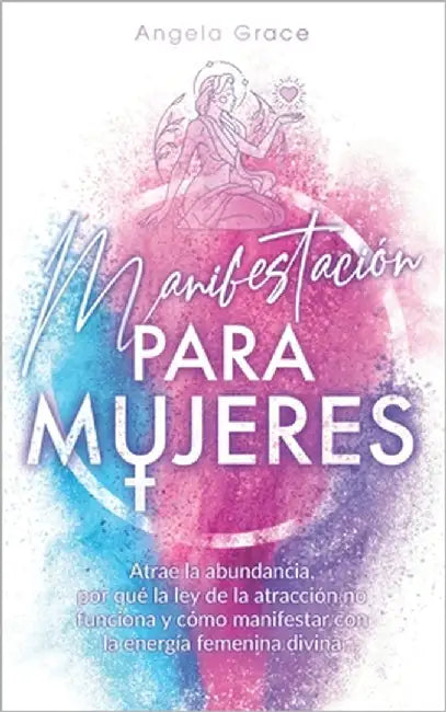 Manifestación para mujeres: Atrae la abundancia, por qué la ley de la atracción no funciona y cómo manifestar con la energía femenina divina by Grace, Angela