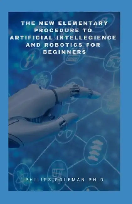 The New Elementary Procedure to Artificial Intelligence and Robotics for Beginners by Philips Coleman Ph. D.