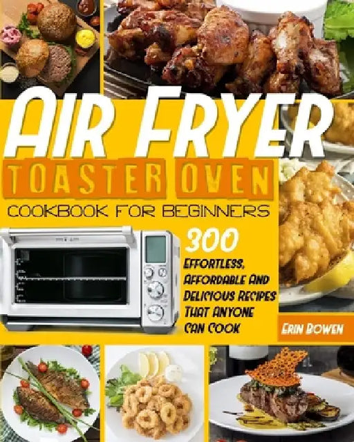 Air Fryer Toaster Oven Cookbook for Beginners: 300 Effortless, Affordable and Delicious Recipes That Anyone Can Cook by Erin Bowen