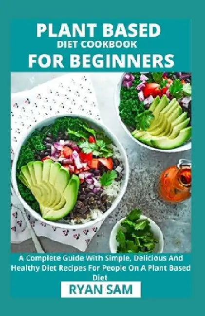 Plant Based Diet Cookbook For Beginners: A Complete Guide With Simple, Delicious And Healthy Diet Recipes For People On A Plant Based Diet by Ryan Sam