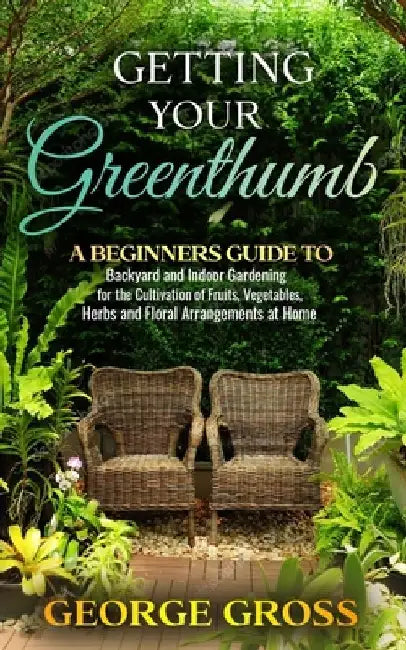 Getting Your Green Thumb: A Beginners Guide to Backyard and Indoor Gardening for the Cultivation of Fruits, Vegetables, Herbs and Floral Arrange by George Gross