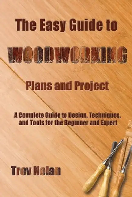 The Easy Guide to Woodworking Plans and Projects: A Complete Guide to Design, Techniques, and Tools for the Beginner and Expert by Trev Nolan