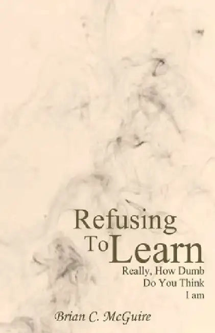 Refusing to Learn: Really, How Dumb Do You Think I Am? by Brian C. McGuire