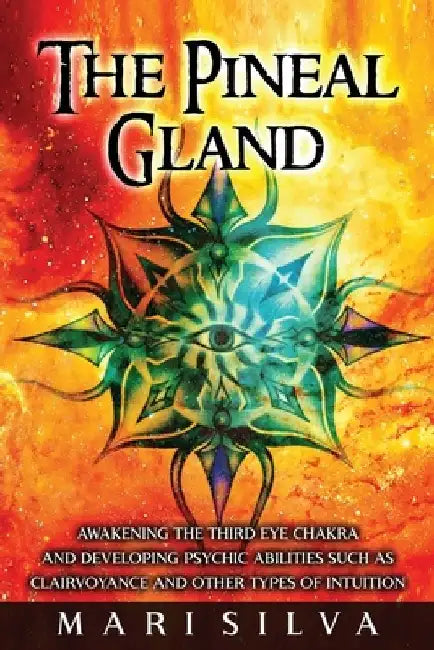 The Pineal Gland: Awakening the Third Eye Chakra and Developing Psychic Abilities such as Clairvoyance and Other Types of Intuition by Mari Silva