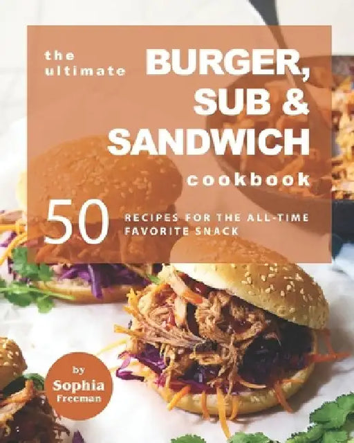 The Ultimate Burger, Sub & Sandwich Cookbook: 50 Recipes for the All-Time Favorite Snack by Sophia Freeman