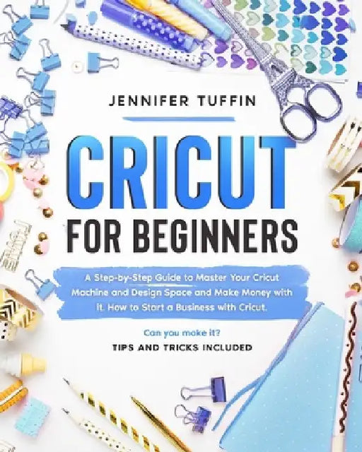 Cricut for Beginners: A Step-by-Step Guide To Master Your Cricut Machine and Design Space and Make Money With It. How To Start a Business Wi by Jennifer Tuffin