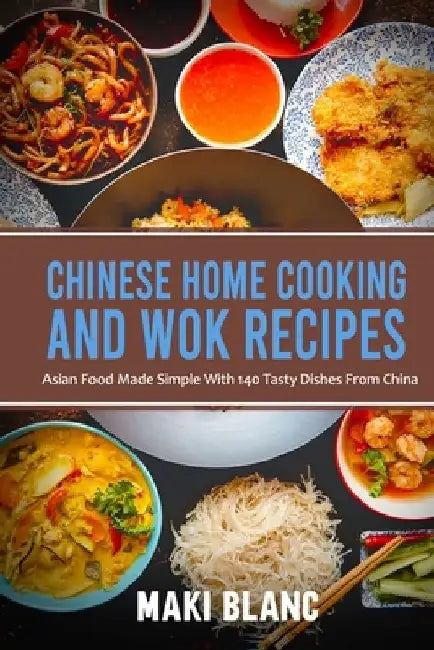 Chinese Home Cooking And Wok Recipes: Asian Food Made Simple With 140 Tasty Dishes From China by Maki Blanc