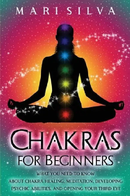 Chakras for Beginners: What You Need to Know About Chakra Healing, Meditation, Developing Psychic Abilities, and Opening Your Third Eye by Mari Silva