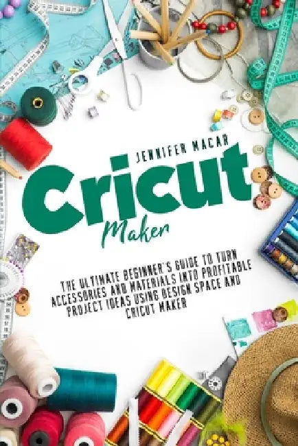 Cricut Maker: The Ultimate Beginner's Guide to Turn Accessories and Materials Into Profitable Project Ideas Using Design Space and Cricut Maker by Jennifer Macar