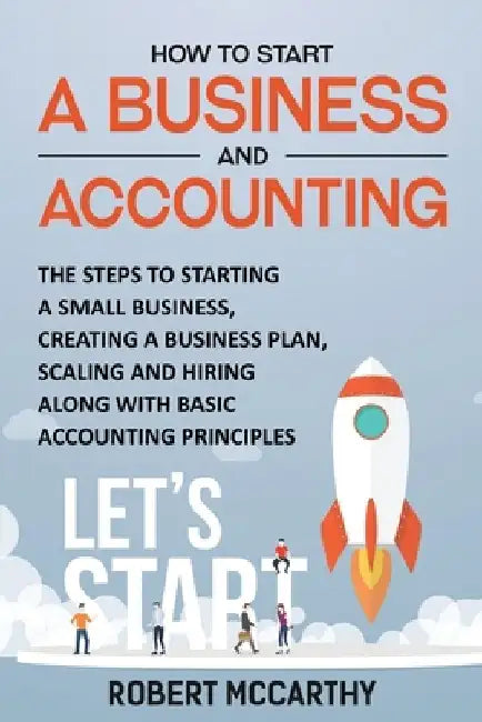 How to Start a Business and Accounting: The Steps to Starting a Small Business, Creating a Business Plan, Scaling and Hiring along with Basic Accounti by Robert McCarthy