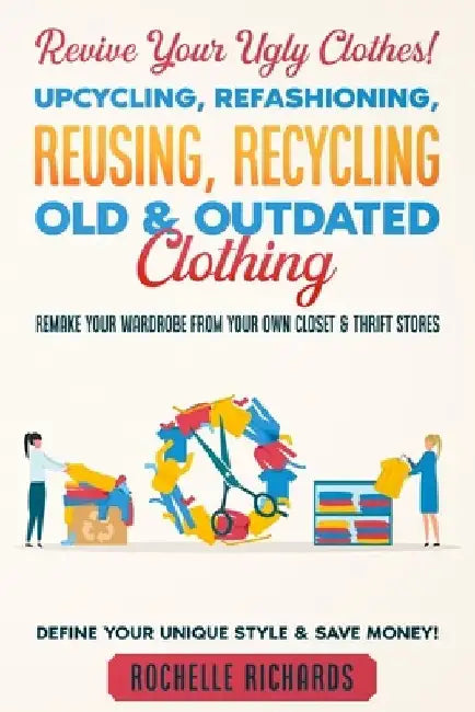 Revive Your Ugly Clothes! Upcycling, Refashioning, Reusing, Recycling Old & Outdated Clothing: Remake Your Wardrobe from Your Own Closet & Thrift Stor by Rochelle Richards