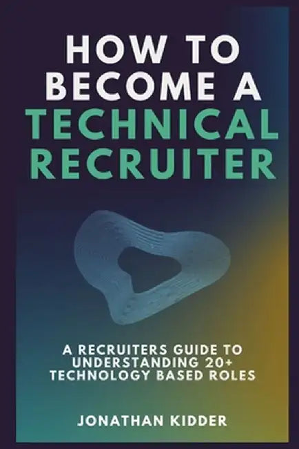How to Become a Technical Recruiter: A Recruiters Guide to Understanding Technology Based Roles by Kidder, Jonathan