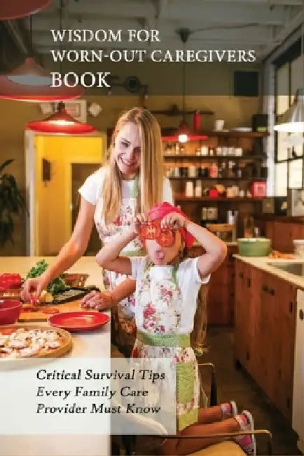 Wisdom For Worn-Out Caregivers Book: Critical Survival Tips Every Family Care Provider Must Know: Caregivers Guide by Ahmed Bischke