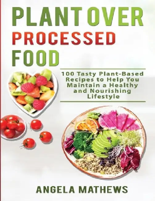Plant over Processed Food: 100 Tasty Plant Based Recipes to Help You Maintain a Healthy and Nourishing Lifestyle by Angela Mathews