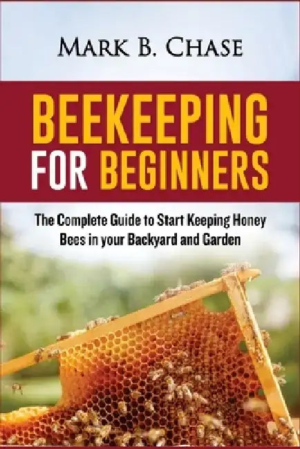 Beekeeping for Beginners: The Complete Guide to Start Keeping Honey Bees in your Backyard and Garden by Mark B. Chase