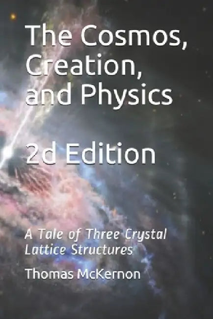 The Cosmos, Creation, and Physics 2d Edition: A Tale of Three Crystal Lattice Structures by Thomas McKernon