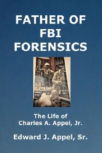 Father of FBI Forensics: The Life of Charles A. Appel, Jr. by Edward J., Sr. Appel