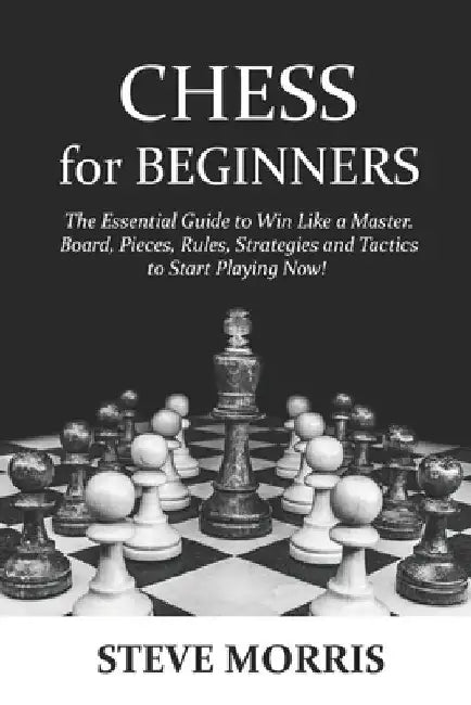 Chess for Beginners: The Essential Guide to Win Like a Master. Board, Pieces, Rules, Strategies and Tactics to Start Playing Now! by Steve Morris