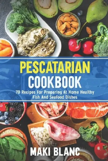 Pescatarian Cookbook: 70 Recipes For Preparing At Home Healthy Fish And Seafood Dishes by Maki Blanc