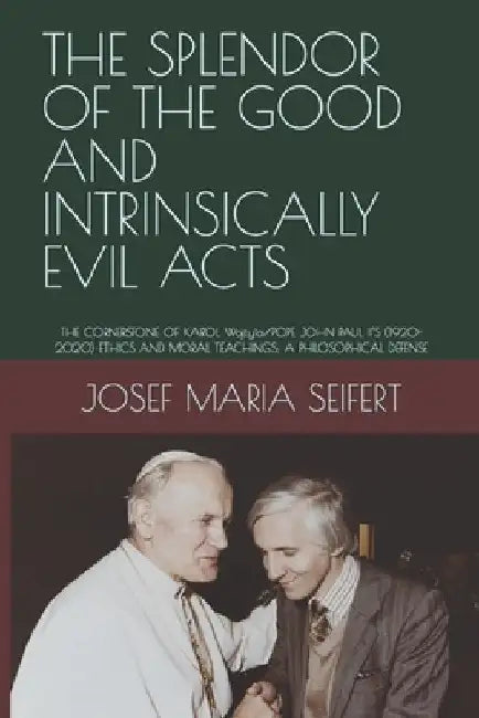 The Splendor of the Good and Intrinsically Evil Acts: THE CORNERSTONE OF KAROL Wojtyìa/POPE JOHN PAUL II'S (1920-2020) ETHICS AND MORAL TEACHINGS: A P by Josef Maria Seifert