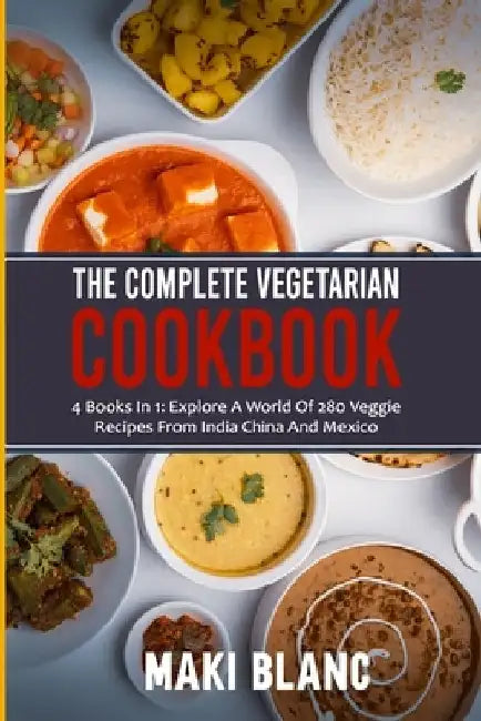 The Complete Vegetarian Cookbook: 4 Books In 1: Explore A World Of 280 Veggie Recipes From India China And Mexico by Maki Blanc