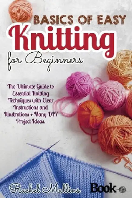 Basics of easy knitting for beginners: The Ultimate Guide to Essential Knitting Techniques with Clear Instructions and Illustrations + Many DIY Projec by Rachel Mullins
