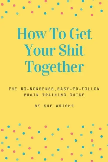 How to Get Your Shit Together: The no-nonsense, easy-to-follow brain training guide by M C Armstrong