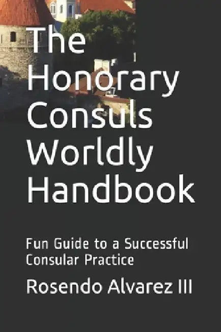 The Honorary Consuls Worldly Handbook: Fun Guide to a Successful Consular Practice by Rosendo, III Alvarez