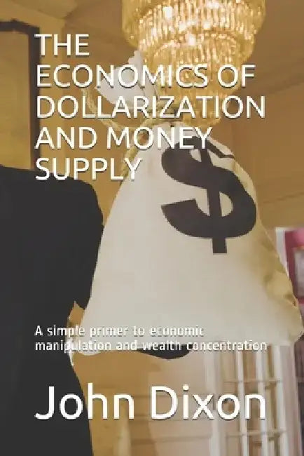 The Economics of Dollarization and Money Supply: A simple primer to economic manipulation and wealth concentration by John Dixon