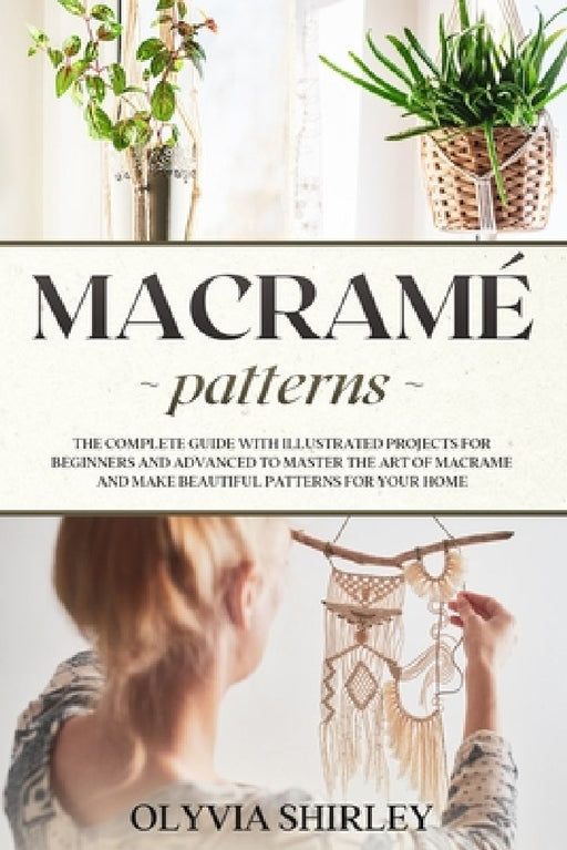 Macramé patterns: The complete guide with illustrated projects for beginners and advanced to master the art of macrame and make beautifu by Olyvia Shirley