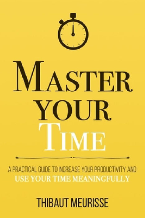 Master Your Time : A Practical Guide To  by Thibaut Meurisse