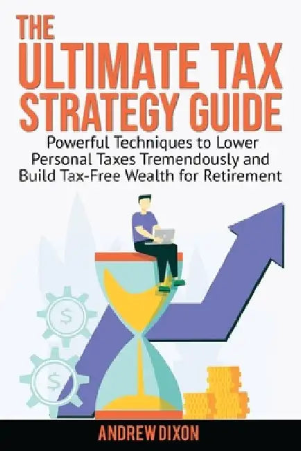 The Ultimate Tax Strategy Guide: Powerful Techniques to Lower Personal Taxes Tremendously and Build Tax Free Wealth for Retirement by Andrew Dixon
