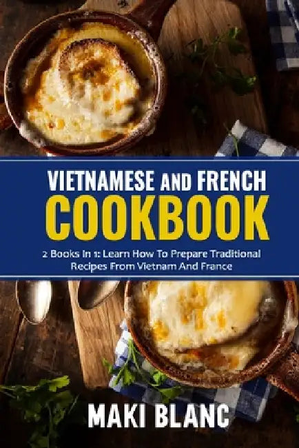 Vietnamese And French Cookbook: 2 Books In 1: Learn How To Prepare Traditional Recipes From Vietnam And France by Maki Blanc