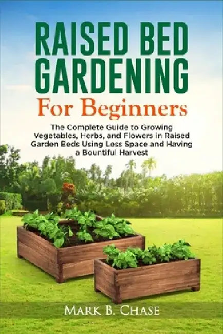 Raised Bed Gardening For Beginners: The Complete Guide to Growing Vegetables, Herbs, and Flowers In Raised Garden Beds Using Less Space and Having a B by Mark B. Chase