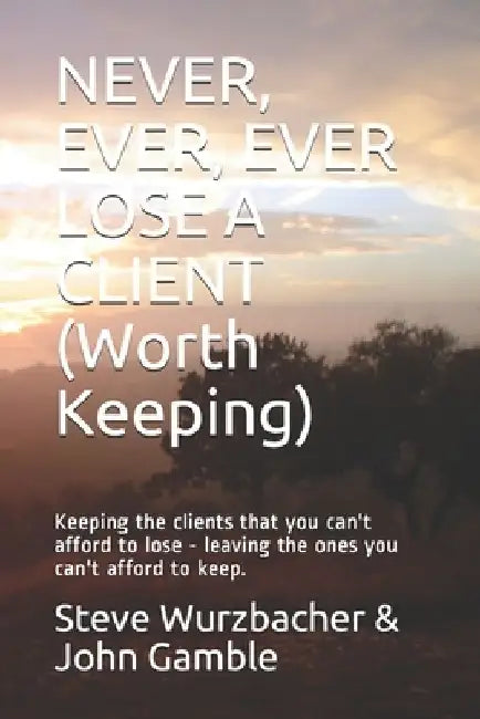Never, Ever, Ever Lose a Client (Worth Keeping): Keeping the clients that you can't afford to lose - leaving the ones you can't afford to keep. by John Gamble