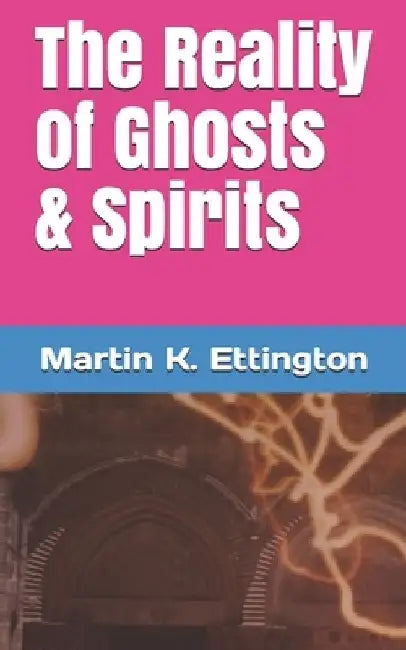 The Reality of Ghosts & Spirits by Martin K. Ettington