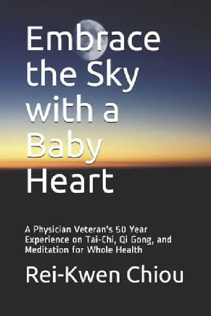 Embrace the Sky with a Baby Heart: A Physician Veteran's 50 Year Experience on Tai-Chi, Qi Gong, and Meditation for Whole Health by Rei-Kwen Chiou