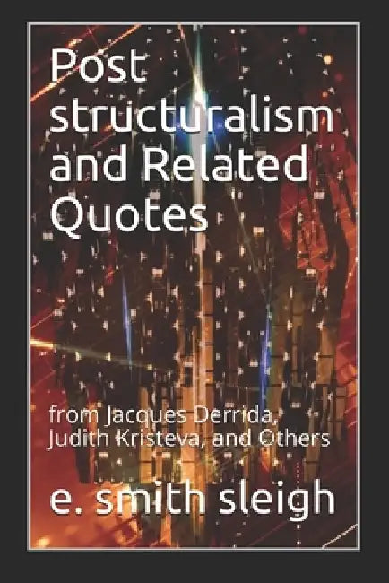 Post structuralism and Related Quotes: from Jacques Derrida, Judith Kristeva, and Others by E. Smith Sleigh