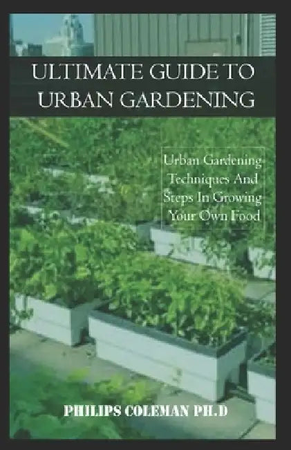 Ultimate Guide to Urban Gardening: Urban Gardening Techniques And Steps In Growing Your Own Food by Philips Coleman Ph. D.