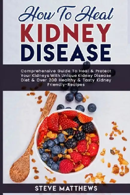 How to Heal Kidney Disease: Comprehensive Guide to Heal and Protect Your Kidneys With Unique Kidney Disease Diet and Over 200 Healthy and Tasty Ki by Steve Matthews