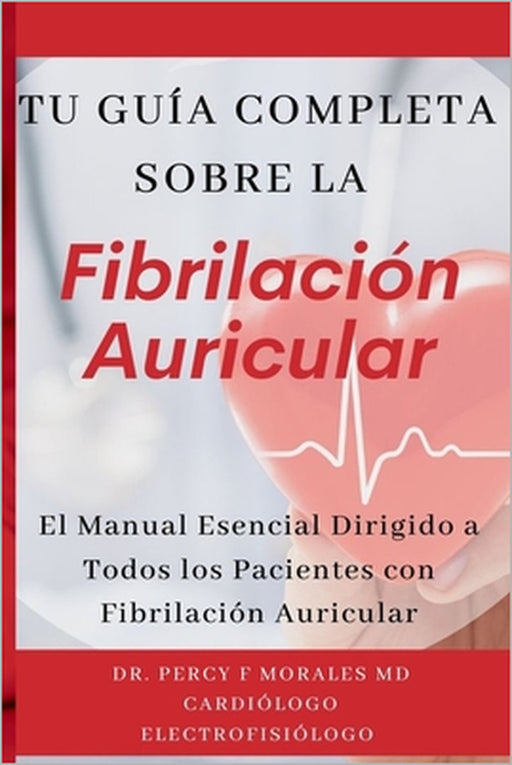 Tu Guía Completa Sobre la Fibrilación Auricular: El Manual Esencial Dirigido a Todos los Pacientes con Fibrilación Auricular by Percy F. Morales